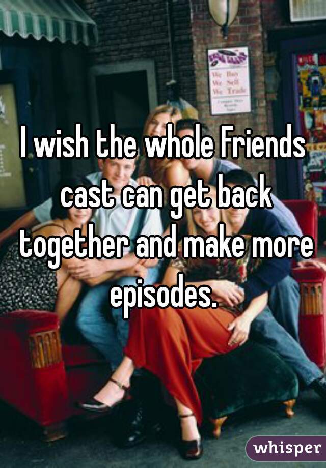 I wish the whole Friends cast can get back together and make more episodes. 