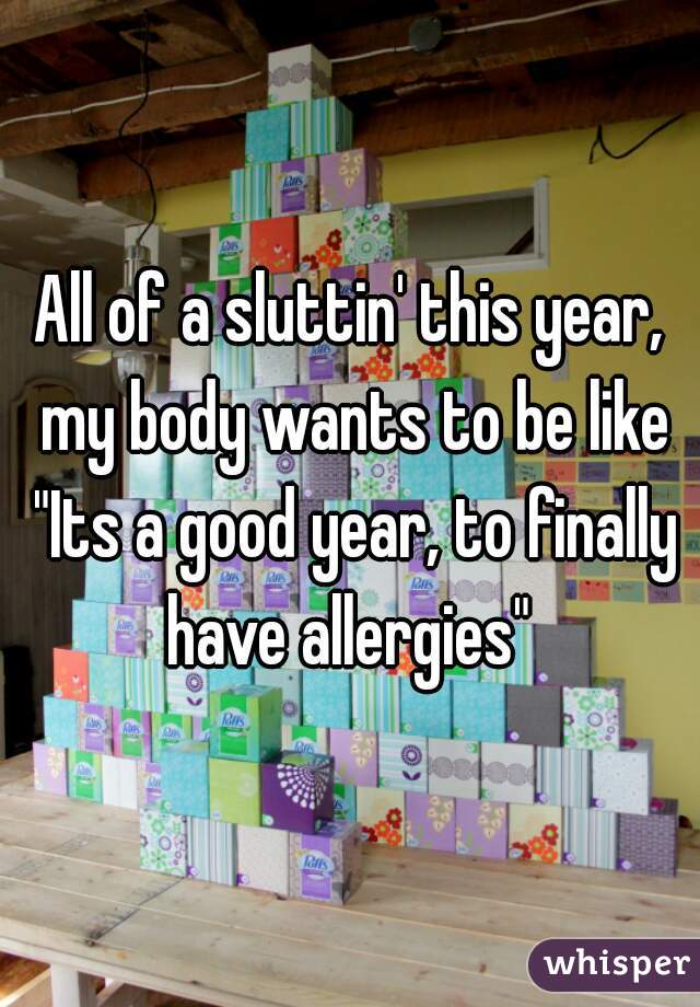 All of a sluttin' this year, my body wants to be like "Its a good year, to finally have allergies" 