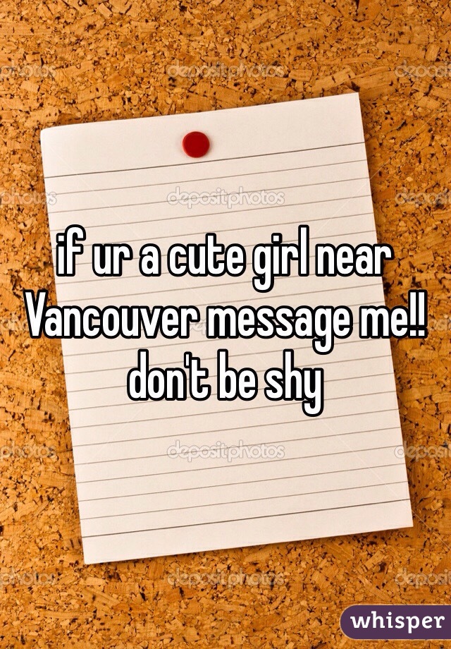 if ur a cute girl near Vancouver message me!! don't be shy 