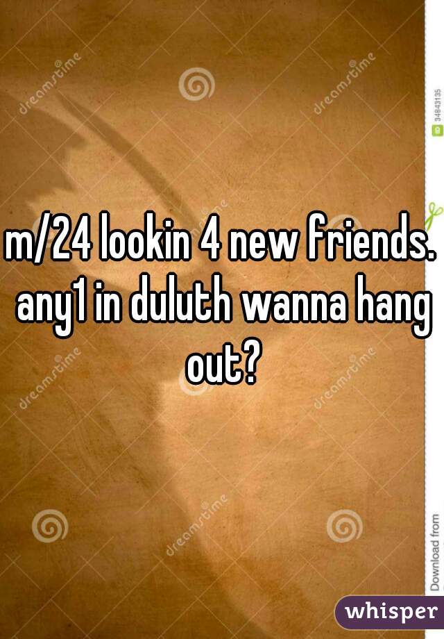 m/24 lookin 4 new friends. any1 in duluth wanna hang out?