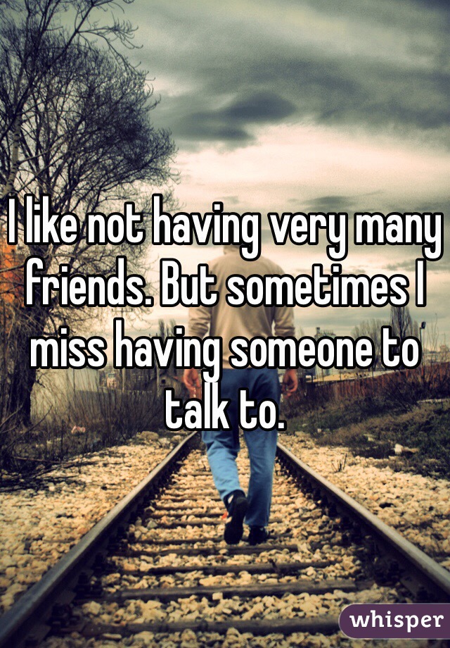 I like not having very many friends. But sometimes I miss having someone to talk to.