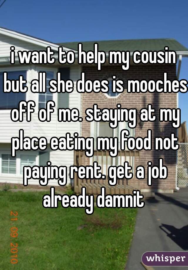 i want to help my cousin but all she does is mooches off of me. staying at my place eating my food not paying rent. get a job already damnit 