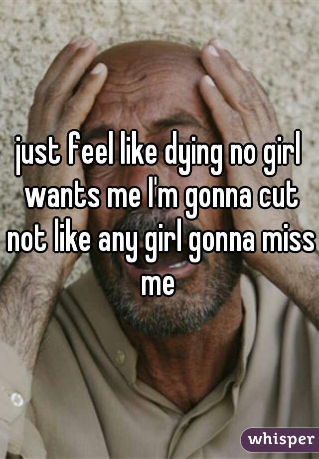 just feel like dying no girl wants me I'm gonna cut not like any girl gonna miss me 