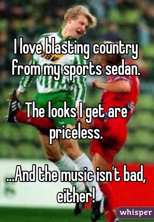 I love blasting country from my sports sedan.

The looks I get are priceless.

...And the music isn't bad, either!