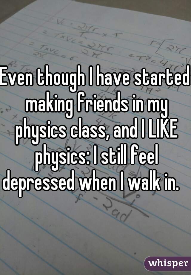 Even though I have started making friends in my physics class, and I LIKE physics: I still feel depressed when I walk in.   