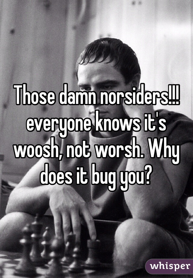 Those damn norsiders!!!everyone knows it's woosh, not worsh. Why does it bug you? 