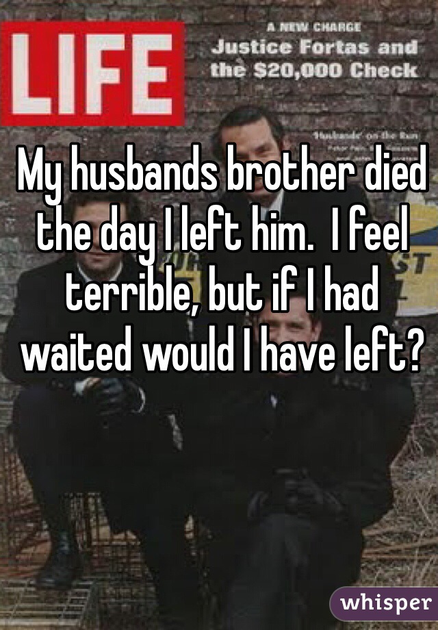 My husbands brother died the day I left him.  I feel terrible, but if I had waited would I have left? 