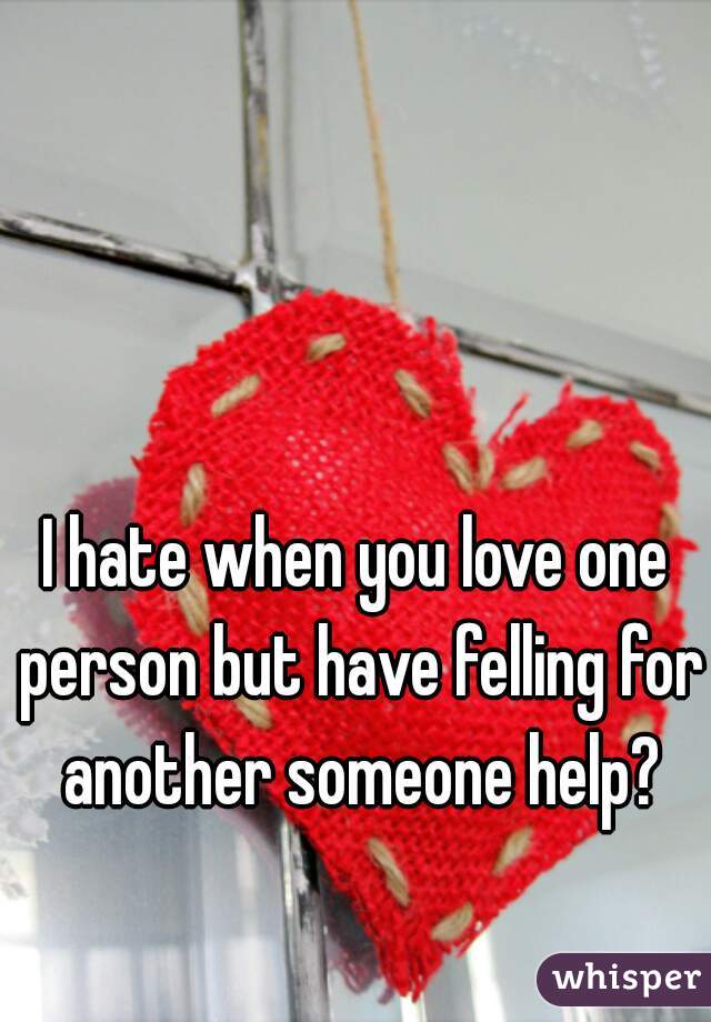 I hate when you love one person but have felling for another someone help?