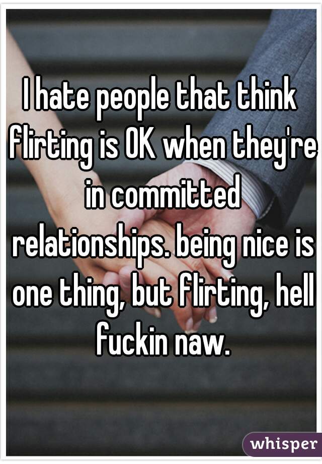 I hate people that think flirting is OK when they're in committed relationships. being nice is one thing, but flirting, hell fuckin naw.