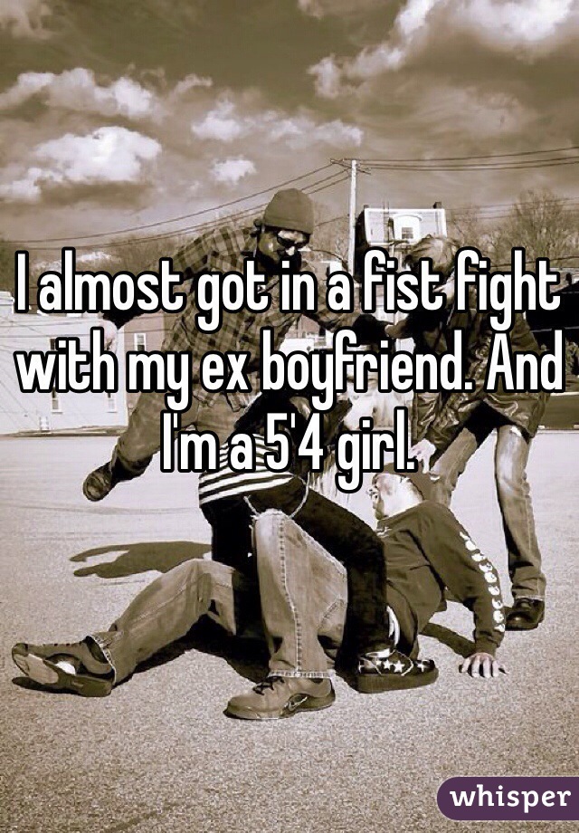 I almost got in a fist fight with my ex boyfriend. And I'm a 5'4 girl. 