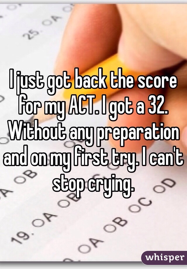 I just got back the score for my ACT. I got a 32. Without any preparation and on my first try. I can't stop crying.
