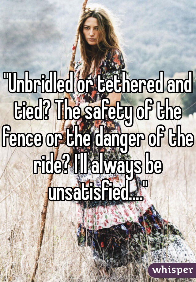 "Unbridled or tethered and tied? The safety of the fence or the danger of the ride? I'll always be unsatisfied...."