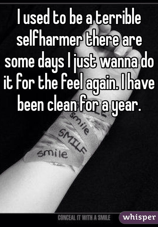 I used to be a terrible selfharmer there are some days I just wanna do it for the feel again. I have been clean for a year. 