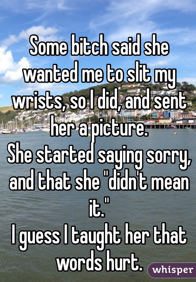 Some bitch said she wanted me to slit my wrists, so I did, and sent her a picture.
She started saying sorry, and that she "didn't mean it."
I guess I taught her that words hurt.