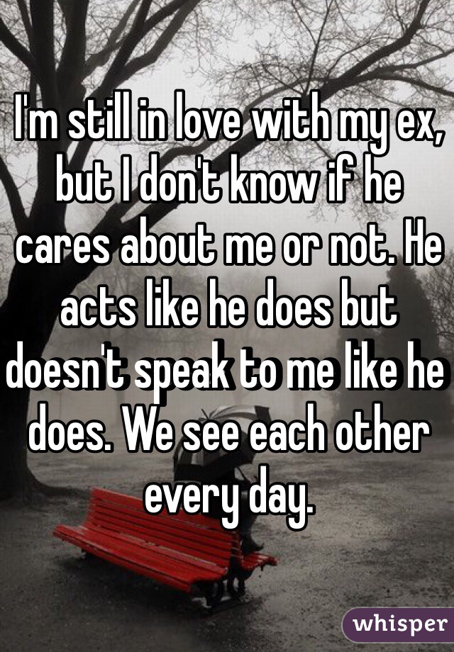 I'm still in love with my ex, but I don't know if he cares about me or not. He acts like he does but doesn't speak to me like he does. We see each other every day. 