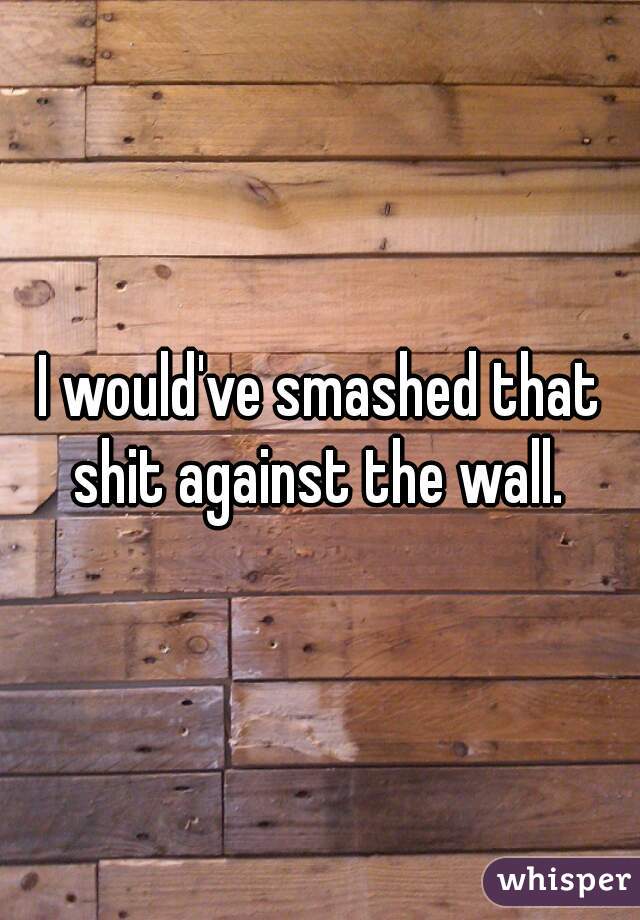 I would've smashed that shit against the wall. 