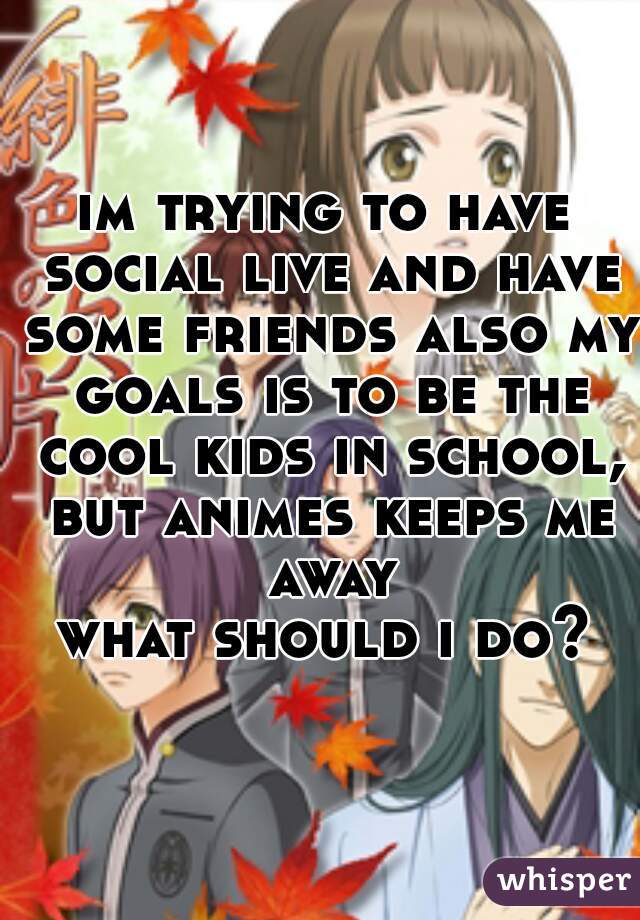 im trying to have social live and have some friends also my goals is to be the cool kids in school, but animes keeps me away
what should i do?