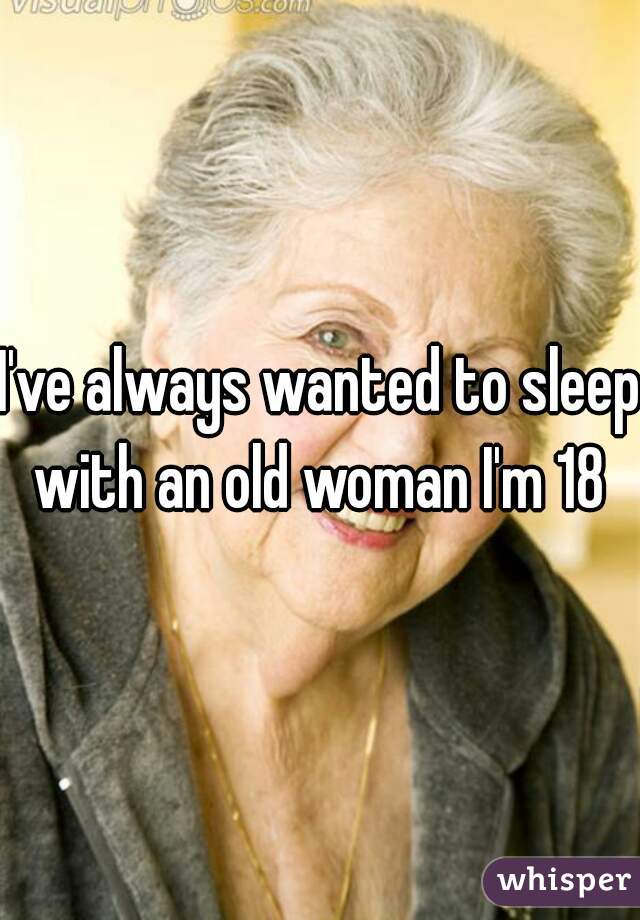 I've always wanted to sleep with an old woman I'm 18 