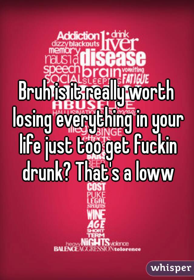 Bruh is it really worth losing everything in your life just too get fuckin drunk? That's a loww