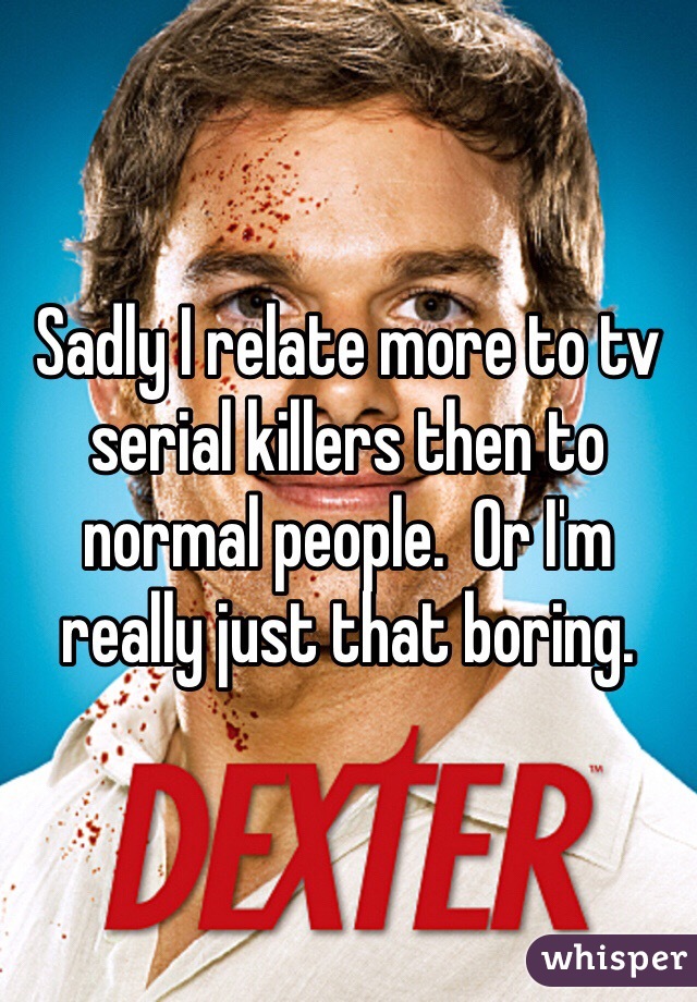Sadly I relate more to tv serial killers then to normal people.  Or I'm really just that boring. 