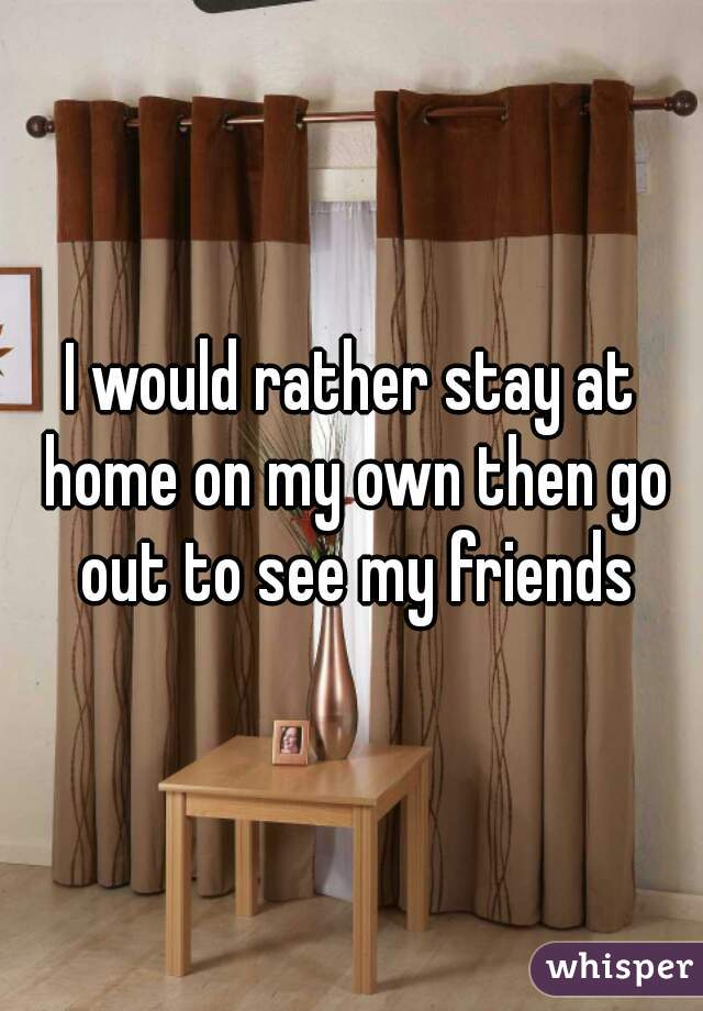 I would rather stay at home on my own then go out to see my friends