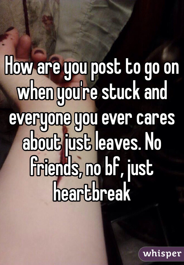 How are you post to go on when you're stuck and everyone you ever cares about just leaves. No friends, no bf, just heartbreak 