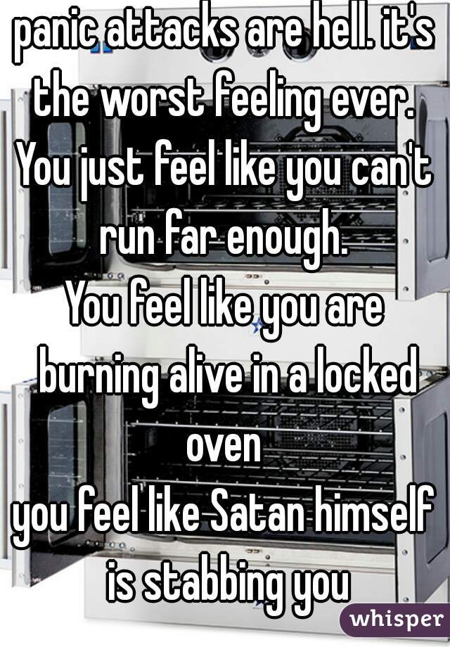 panic attacks are hell. it's the worst feeling ever. 
You just feel like you can't run far enough. 
You feel like you are burning alive in a locked oven 
you feel like Satan himself is stabbing you