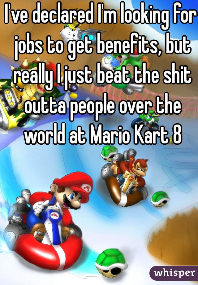 I've declared I'm looking for jobs to get benefits, but really I just beat the shit outta people over the world at Mario Kart 8