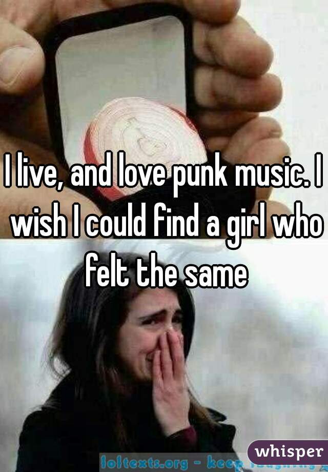 I live, and love punk music. I wish I could find a girl who felt the same