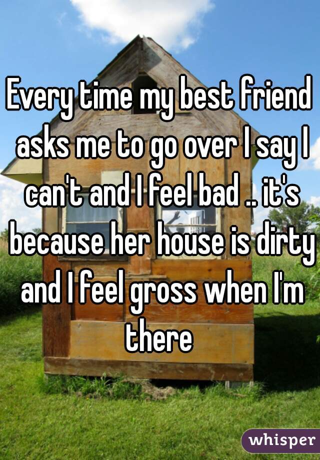 Every time my best friend asks me to go over I say I can't and I feel bad .. it's because her house is dirty and I feel gross when I'm there 