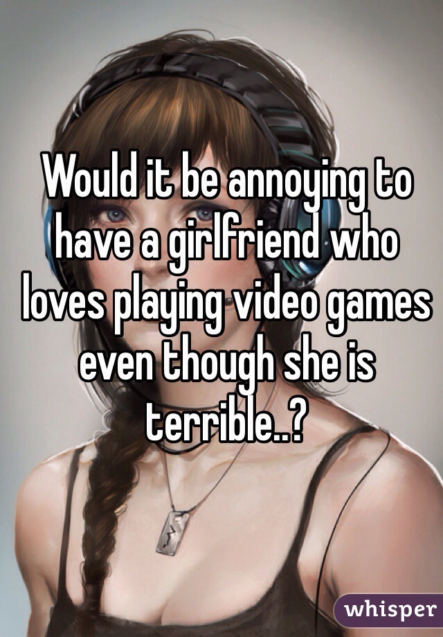 Would it be annoying to have a girlfriend who loves playing video games even though she is terrible..?