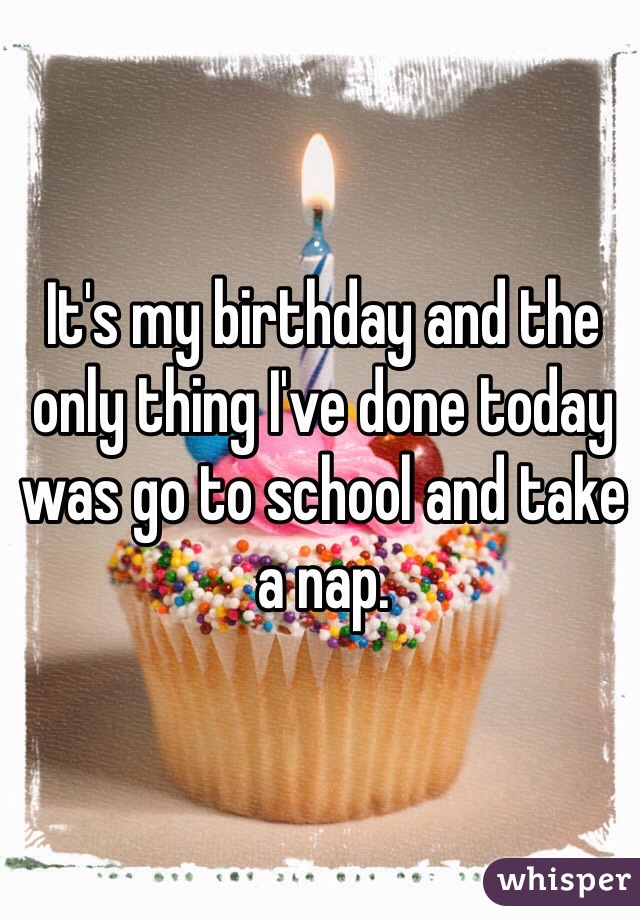 It's my birthday and the only thing I've done today was go to school and take a nap.