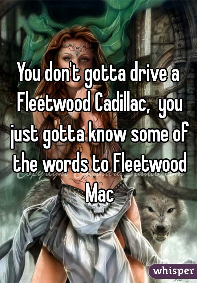 You don't gotta drive a Fleetwood Cadillac,  you just gotta know some of the words to Fleetwood Mac
