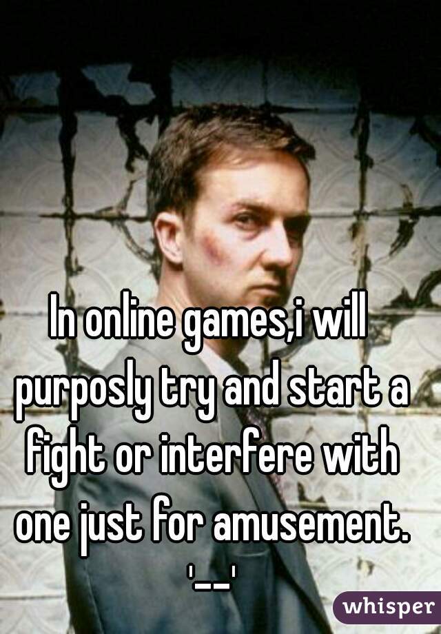 In online games,i will purposly try and start a fight or interfere with one just for amusement. '--'