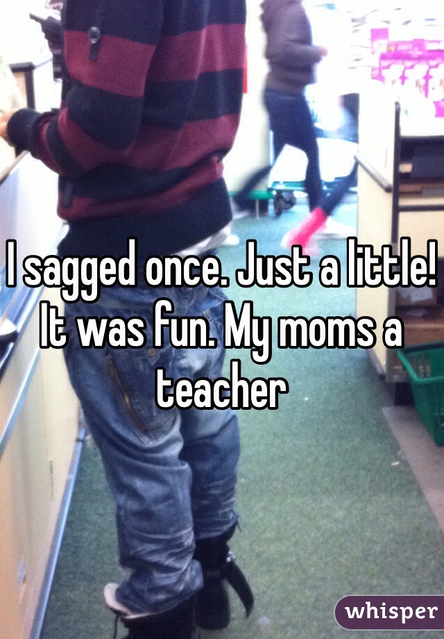 I sagged once. Just a little! It was fun. My moms a teacher