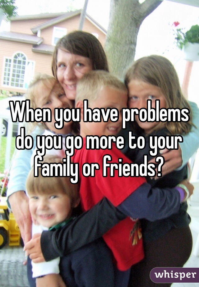 When you have problems do you go more to your family or friends?
