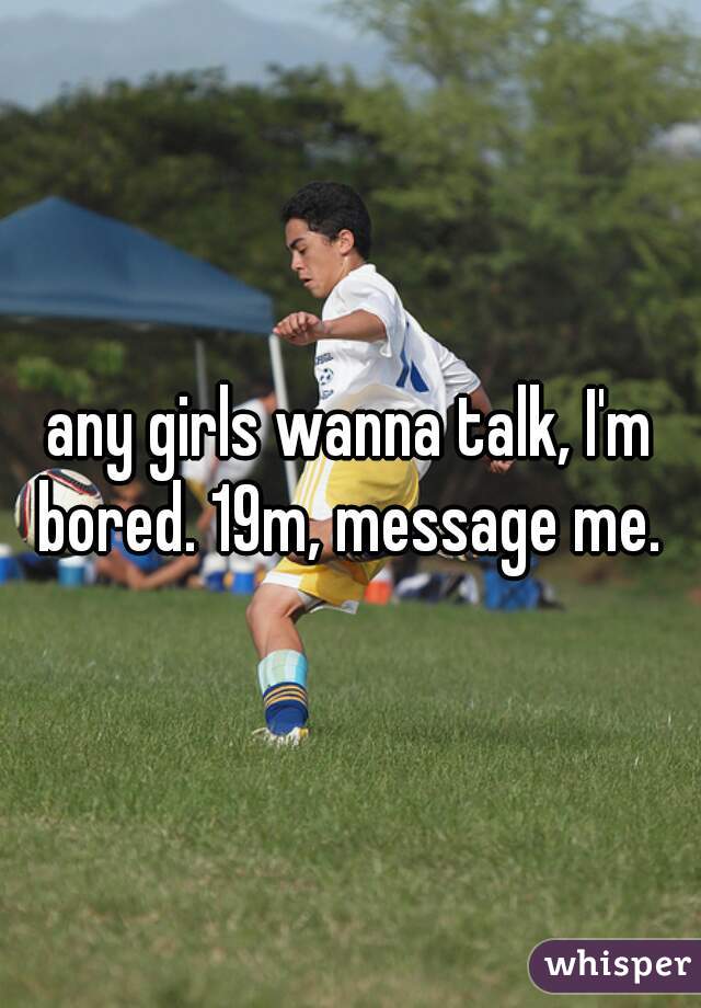 any girls wanna talk, I'm bored. 19m, message me. 