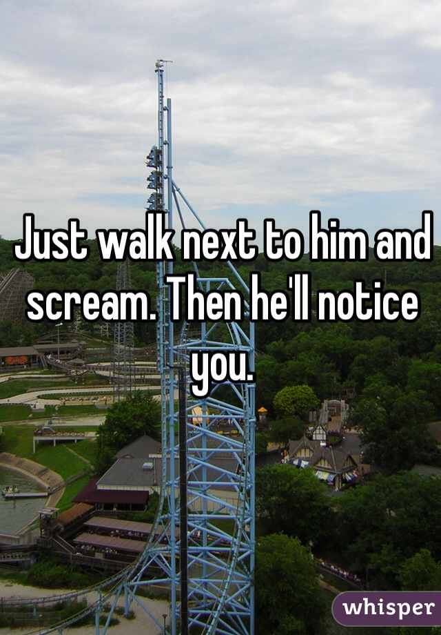 Just walk next to him and scream. Then he'll notice you.