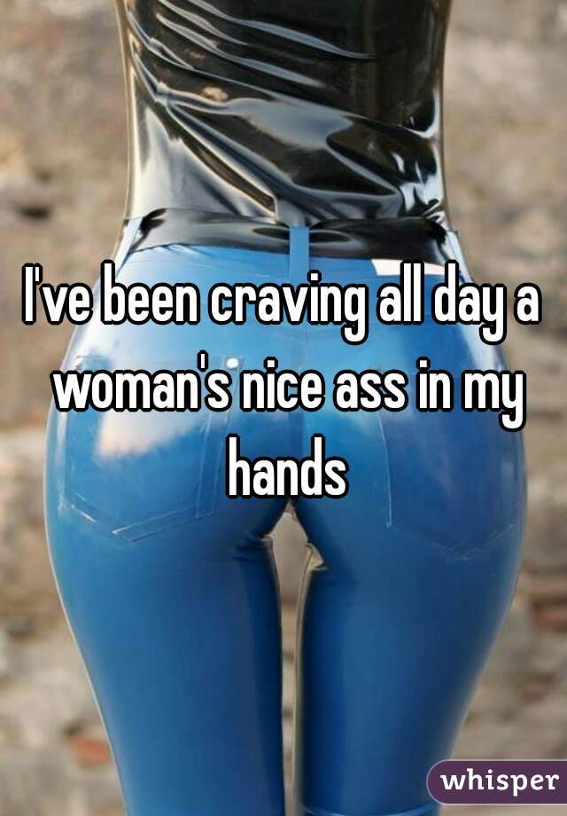 I've been craving all day a woman's nice ass in my hands
