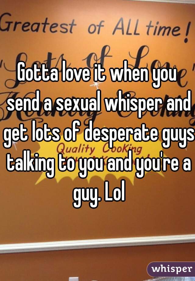 Gotta love it when you send a sexual whisper and get lots of desperate guys talking to you and you're a guy. Lol