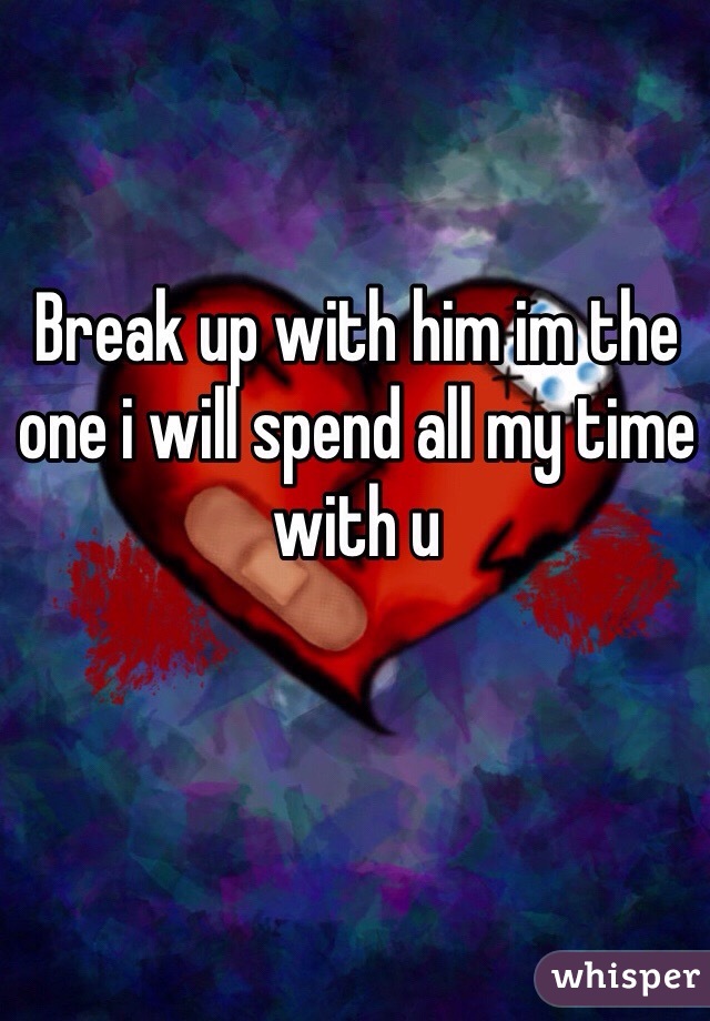 Break up with him im the one i will spend all my time with u 