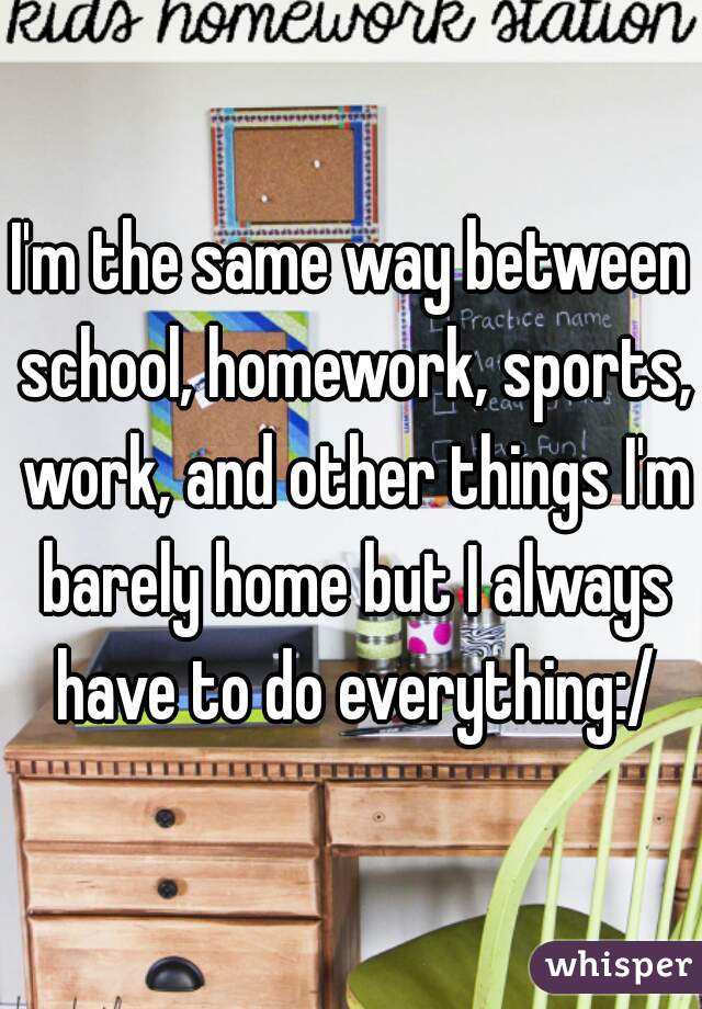 I'm the same way between school, homework, sports, work, and other things I'm barely home but I always have to do everything:/