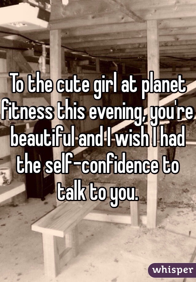 To the cute girl at planet fitness this evening, you're beautiful and I wish I had the self-confidence to talk to you.