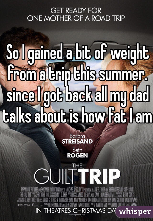 So I gained a bit of weight from a trip this summer. since I got back all my dad talks about is how fat I am