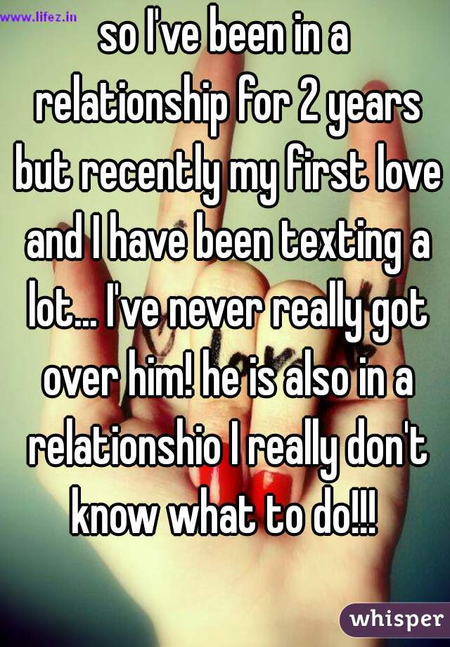 so I've been in a relationship for 2 years but recently my first love and I have been texting a lot... I've never really got over him! he is also in a relationshio I really don't know what to do!!! 