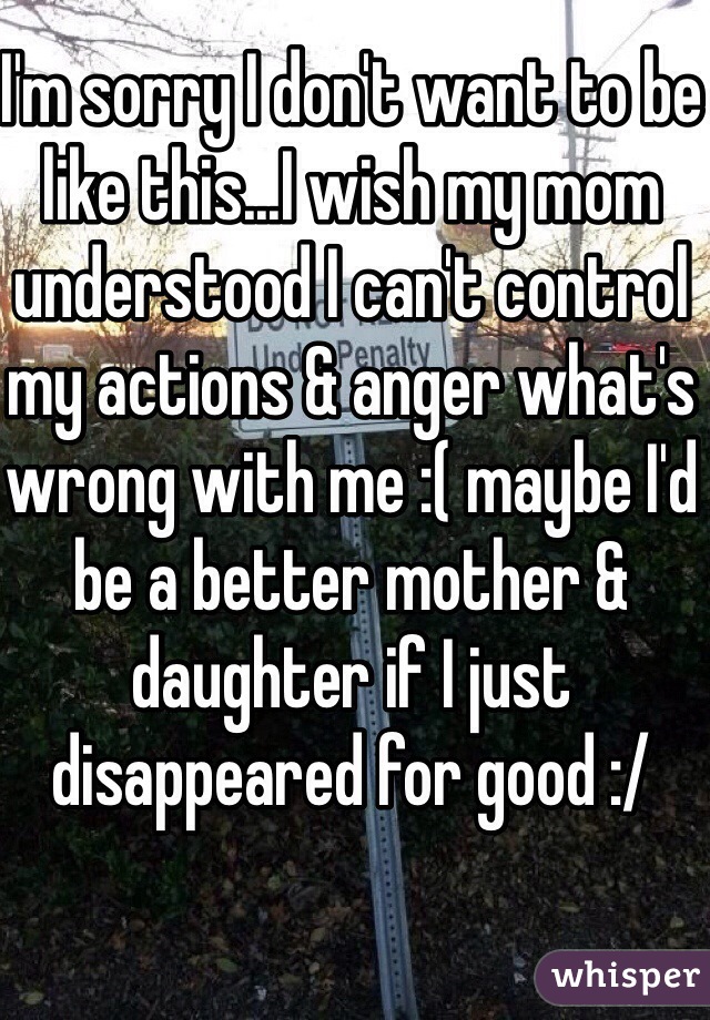 I'm sorry I don't want to be like this...I wish my mom understood I can't control my actions & anger what's wrong with me :( maybe I'd be a better mother & daughter if I just disappeared for good :/