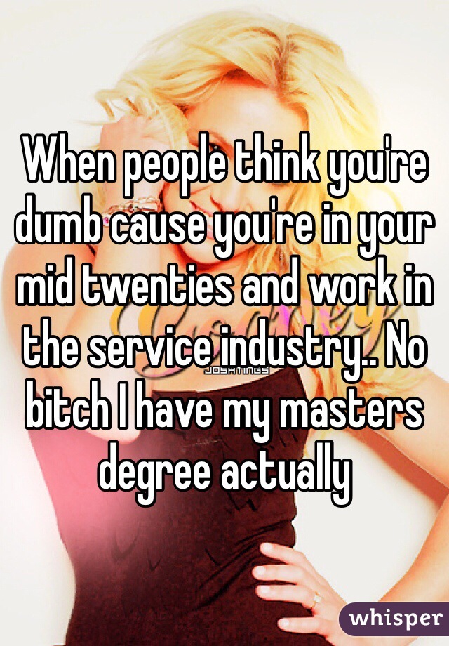 When people think you're dumb cause you're in your mid twenties and work in the service industry.. No bitch I have my masters degree actually 