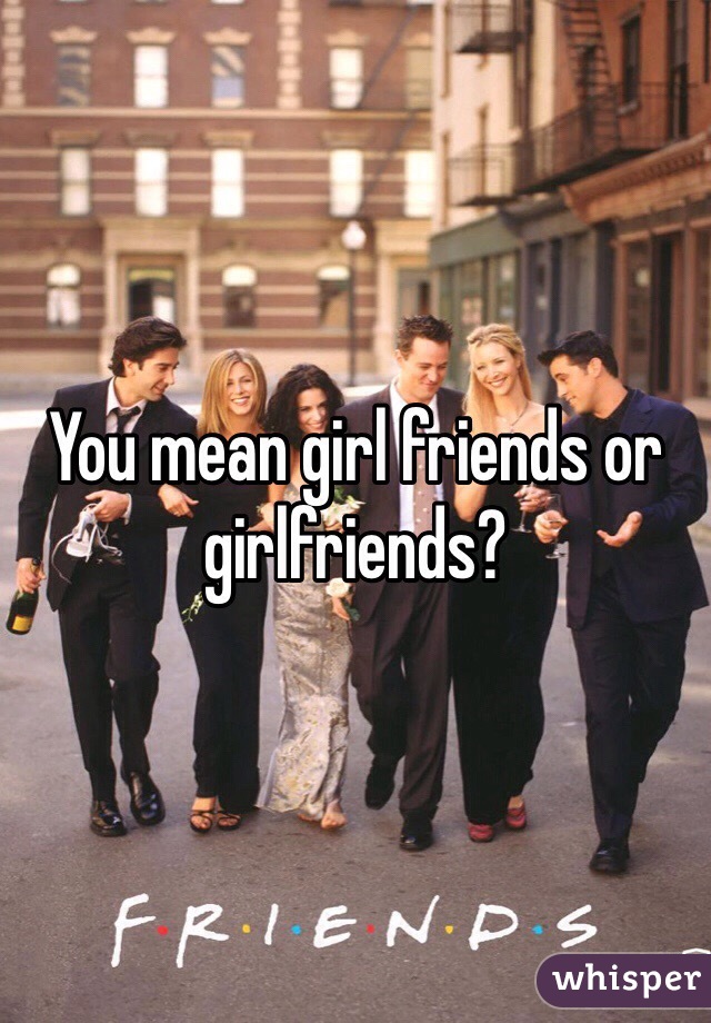 You mean girl friends or girlfriends?