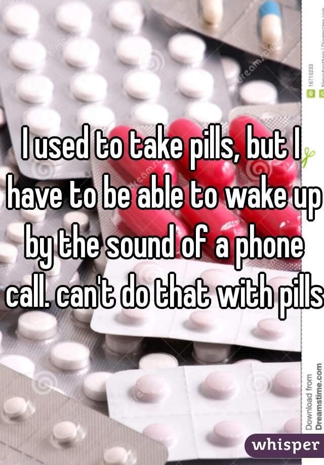 I used to take pills, but I have to be able to wake up by the sound of a phone call. can't do that with pills 