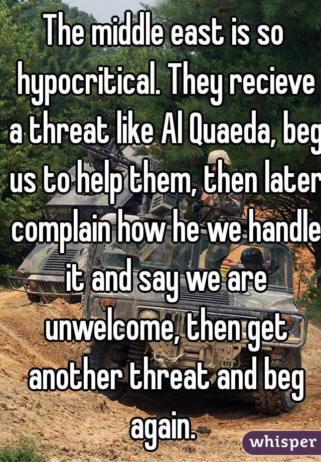 The middle east is so hypocritical. They recieve a threat like Al Quaeda, beg us to help them, then later complain how he we handle it and say we are unwelcome, then get another threat and beg again. 